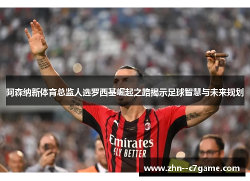 阿森纳新体育总监人选罗西基崛起之路揭示足球智慧与未来规划 阿森纳新体育总监人选罗西基崛起之路揭示足球智慧与未来规划