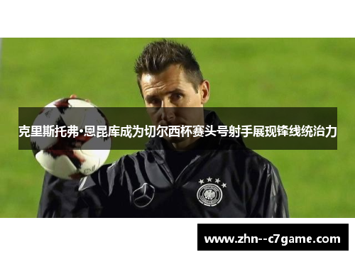 克里斯托弗·恩昆库成为切尔西杯赛头号射手展现锋线统治力